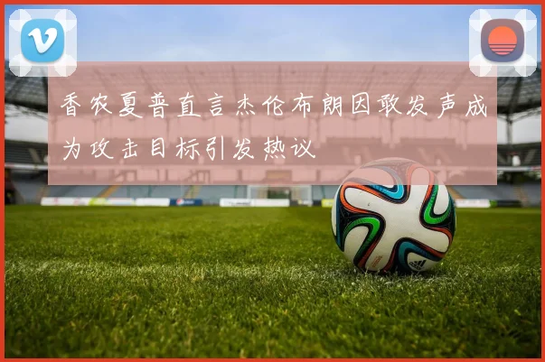 香农夏普直言杰伦布朗因敢发声成为攻击目标引发热议