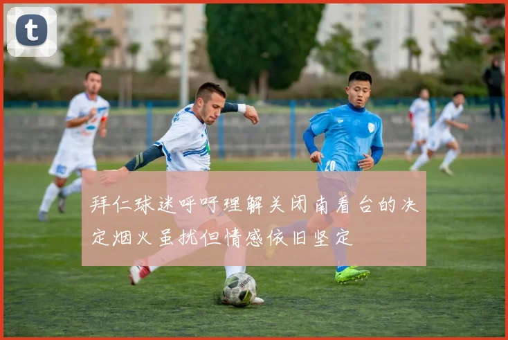 拜仁球迷呼吁理解关闭南看台的决定烟火虽扰但情感依旧坚定