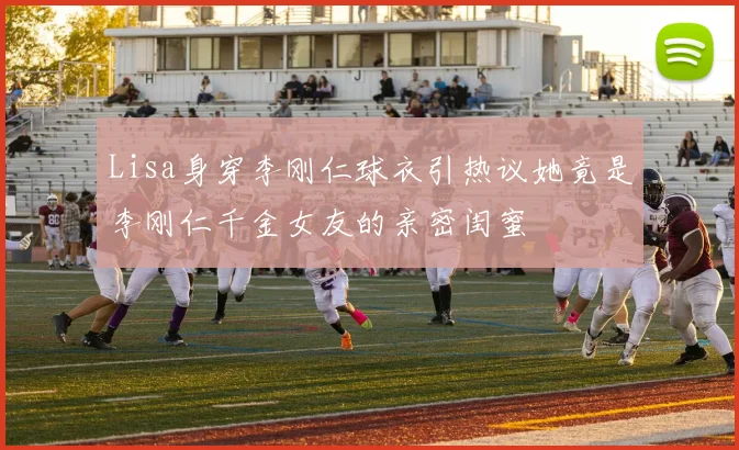 Lisa身穿李刚仁球衣引热议她竟是李刚仁千金女友的亲密闺蜜
