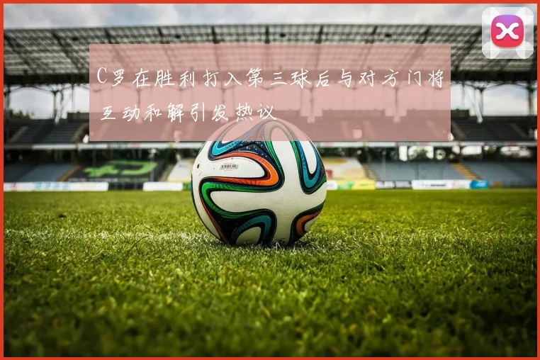 C罗在胜利打入第三球后与对方门将互动和解引发热议