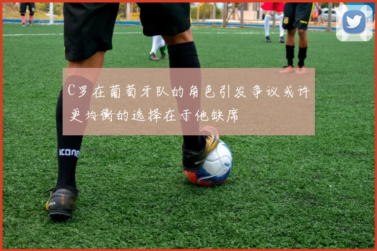 C罗在葡萄牙队的角色引发争议或许更均衡的选择在于他缺席