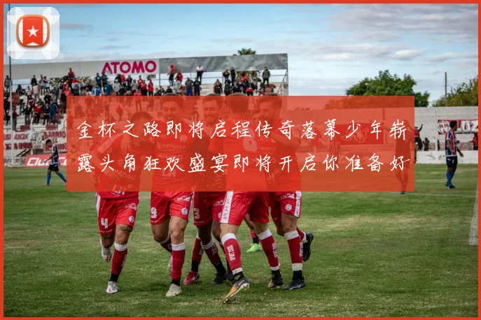 金杯之路即将启程传奇落幕少年崭露头角狂欢盛宴即将开启你准备好了吗