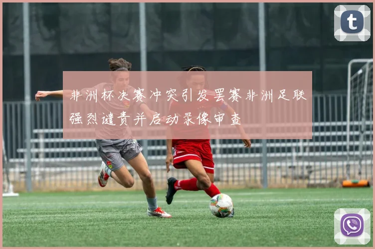非洲杯决赛冲突引发罢赛非洲足联强烈谴责并启动录像审查