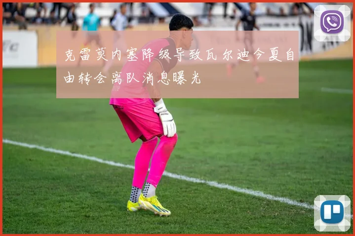 克雷莫内塞降级导致瓦尔迪今夏自由转会离队消息曝光