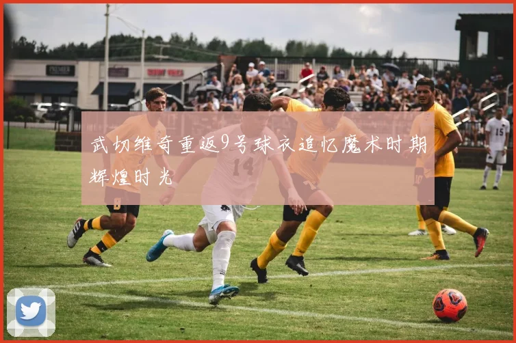 武切维奇重返9号球衣追忆魔术时期辉煌时光