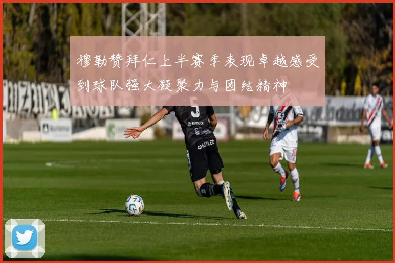穆勒赞拜仁上半赛季表现卓越感受到球队强大凝聚力与团结精神
