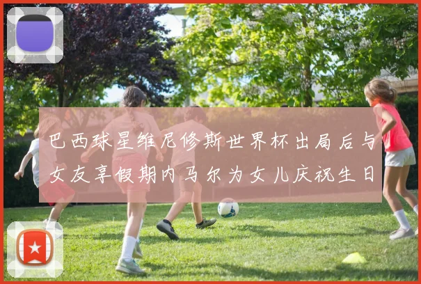 巴西球星维尼修斯世界杯出局后与女友享假期内马尔为女儿庆祝生日