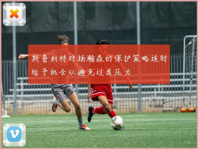 斯普利特对杨瀚森的保护策略适时给予机会以避免过度压力