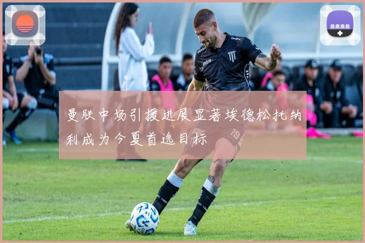 曼联中场引援进展显著埃德松托纳利成为今夏首选目标
