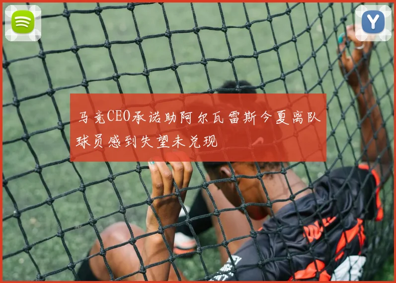 马竞CEO承诺助阿尔瓦雷斯今夏离队球员感到失望未兑现