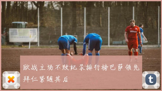 欧战主场不败纪录排行榜巴萨领先拜仁紧随其后