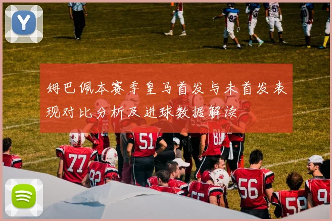 姆巴佩本赛季皇马首发与未首发表现对比分析及进球数据解读