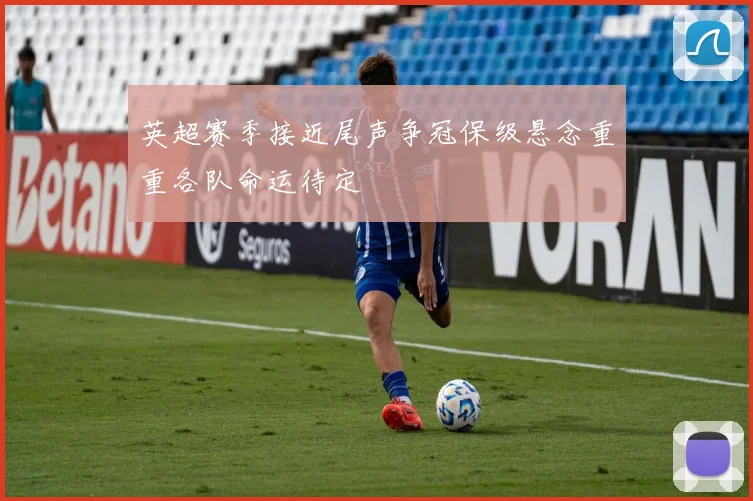 英超赛季接近尾声争冠保级悬念重重各队命运待定