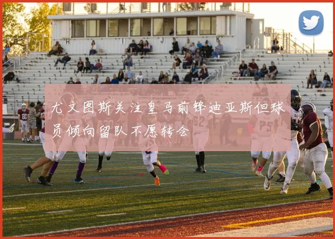 尤文图斯关注皇马前锋迪亚斯但球员倾向留队不愿转会