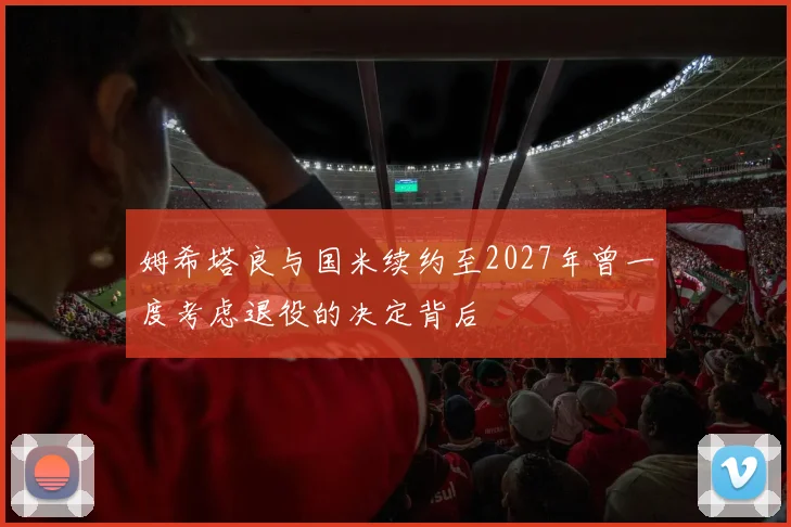 姆希塔良与国米续约至2027年曾一度考虑退役的决定背后