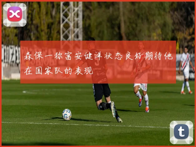 森保一称富安健洋状态良好期待他在国家队的表现