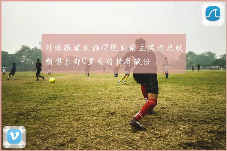 外媒报道利雅得胜利前主席考虑收购俱乐部C罗或将持有股份