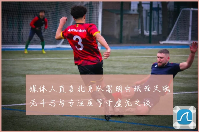 媒体人直言北京队需明白纸面天赋无斗志与专注度等于虚无之谈