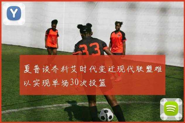 夏普谈乔科艾时代变迁现代联盟难以实现单场30次投篮