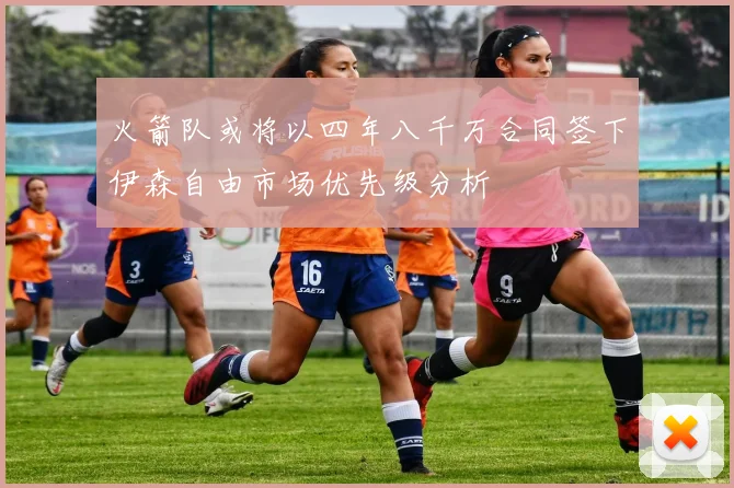 火箭队或将以四年八千万合同签下伊森自由市场优先级分析