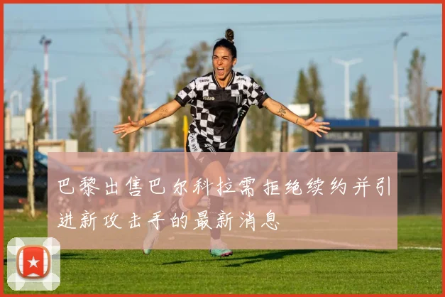巴黎出售巴尔科拉需拒绝续约并引进新攻击手的最新消息