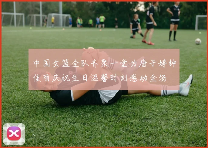中国女篮全队齐聚一堂为唐子婷钟佳丽庆祝生日温馨时刻感动全场