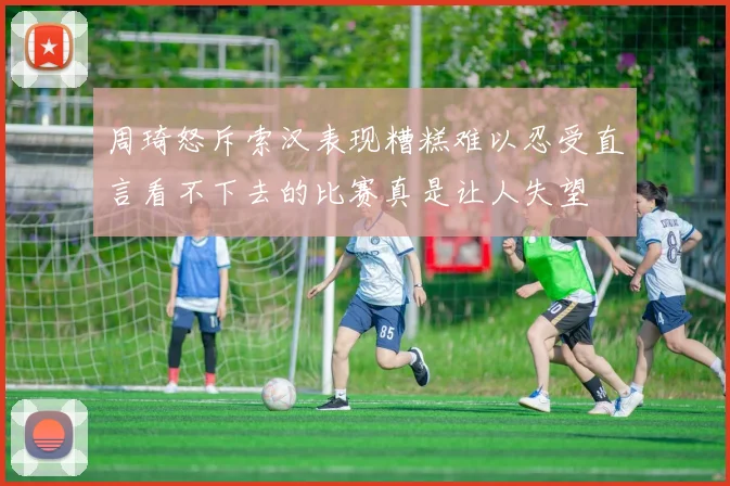 周琦怒斥索汉表现糟糕难以忍受直言看不下去的比赛真是让人失望
