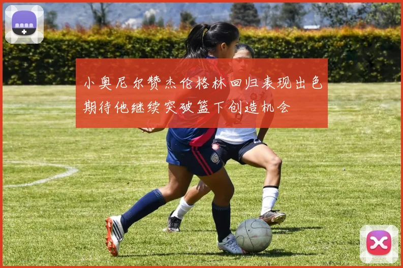 小奥尼尔赞杰伦格林回归表现出色期待他继续突破篮下创造机会