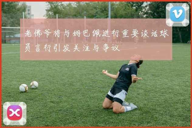 老佛爷将与姆巴佩进行重要谈话球员言行引发关注与争议